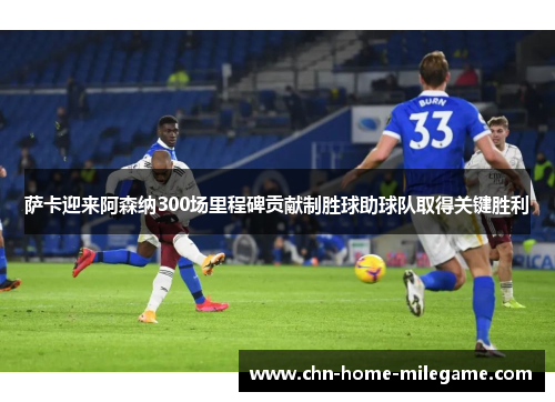 萨卡迎来阿森纳300场里程碑贡献制胜球助球队取得关键胜利